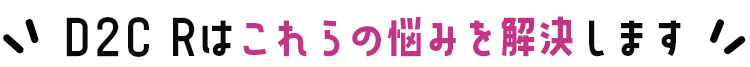 D2C Rはこれらの悩みを解決します